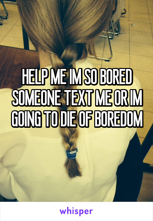 HELP ME IM SO BORED SOMEONE TEXT ME OR IM GOING TO DIE OF BOREDOM 