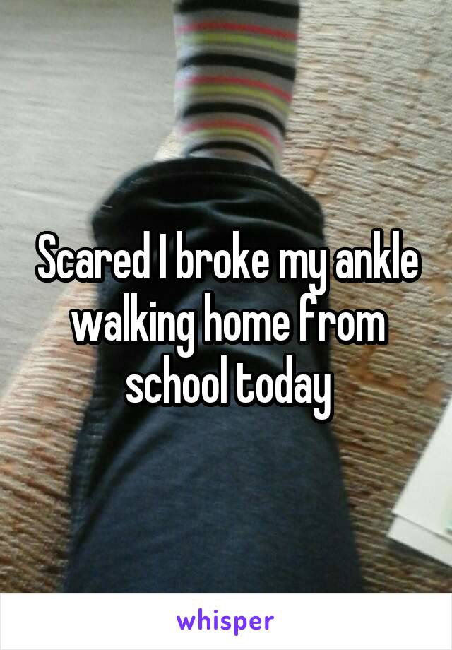 Scared I broke my ankle walking home from school today