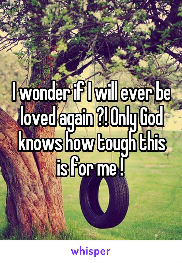 I wonder if I will ever be loved again ?! Only God knows how tough this is for me ! 