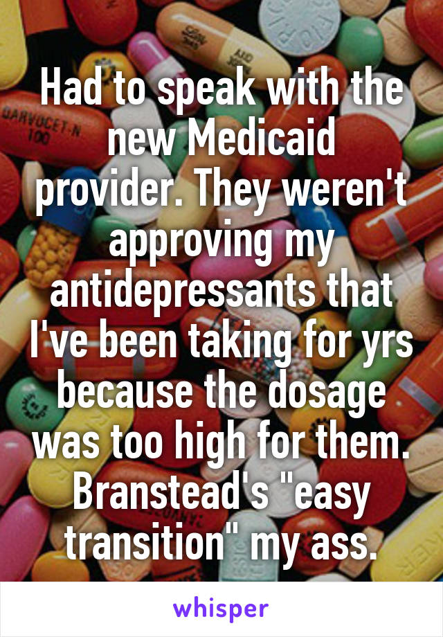 Had to speak with the new Medicaid provider. They weren't approving my antidepressants that I've been taking for yrs because the dosage was too high for them. Branstead's "easy transition" my ass.