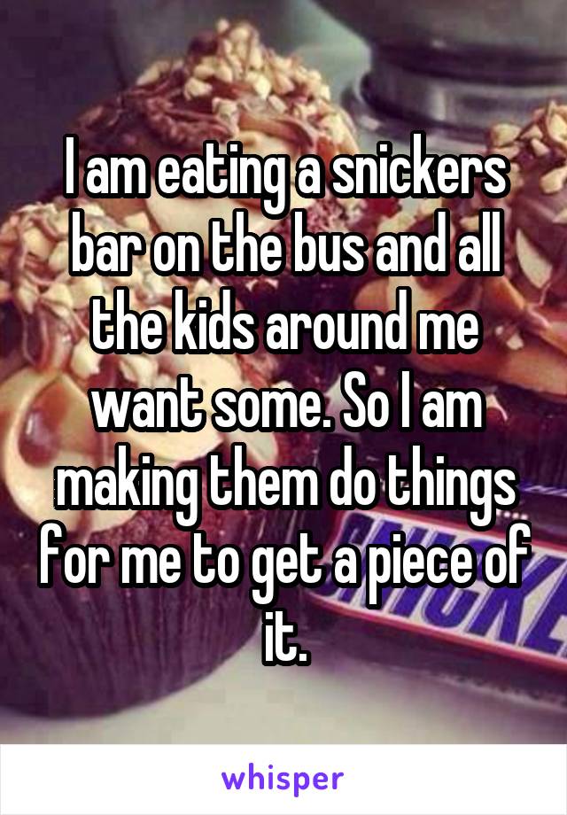 I am eating a snickers bar on the bus and all the kids around me want some. So I am making them do things for me to get a piece of it.