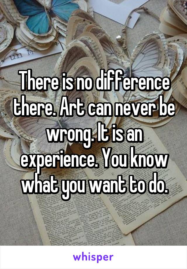 There is no difference there. Art can never be wrong. It is an experience. You know what you want to do.