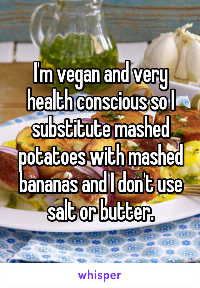 I'm vegan and very health conscious so I substitute mashed potatoes with mashed bananas and I don't use salt or butter.