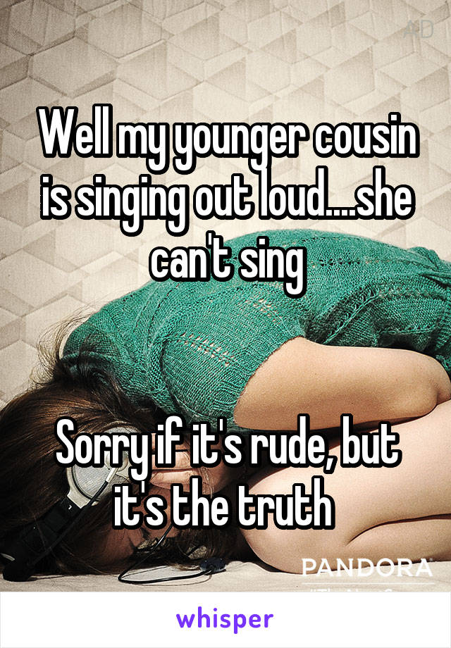 Well my younger cousin is singing out loud....she can't sing


Sorry if it's rude, but it's the truth 