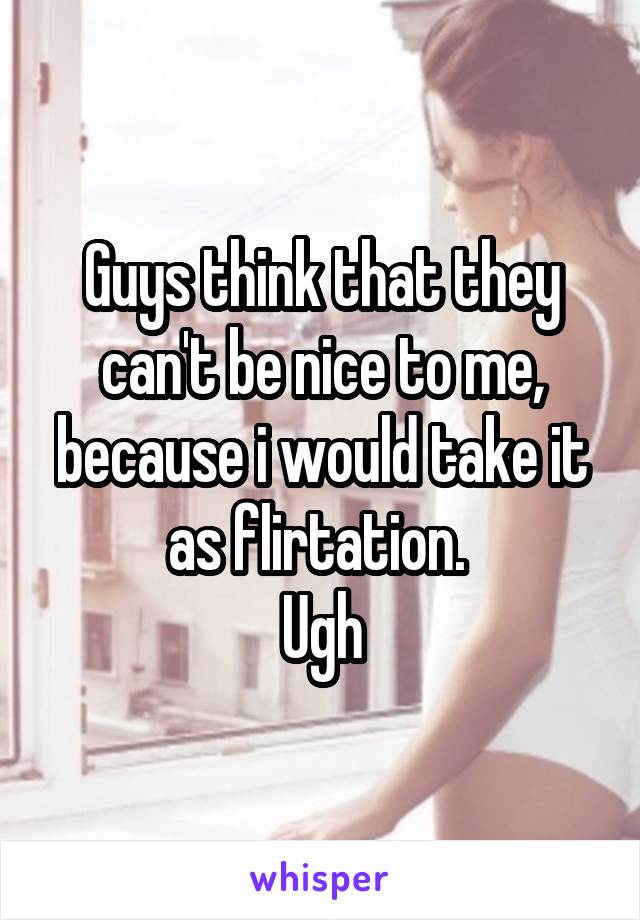 Guys think that they can't be nice to me, because i would take it as flirtation. 
Ugh