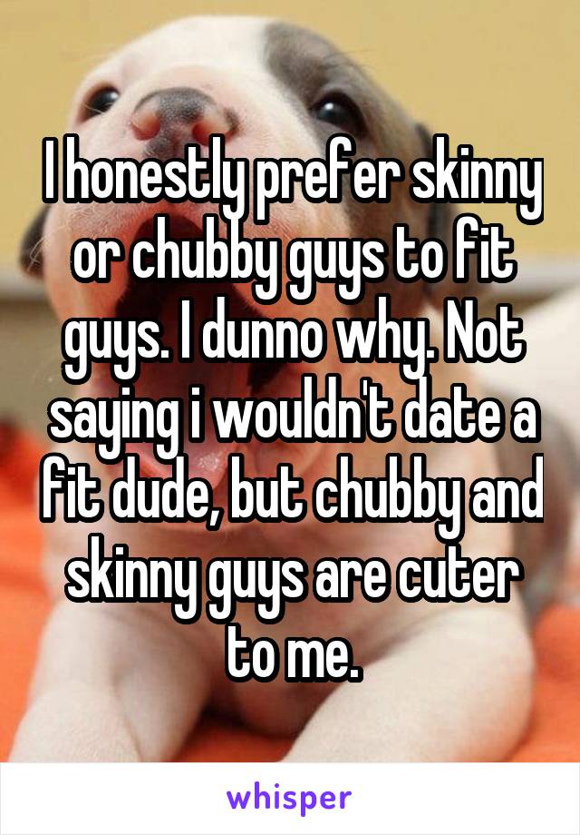 I honestly prefer skinny or chubby guys to fit guys. I dunno why. Not saying i wouldn't date a fit dude, but chubby and skinny guys are cuter to me.