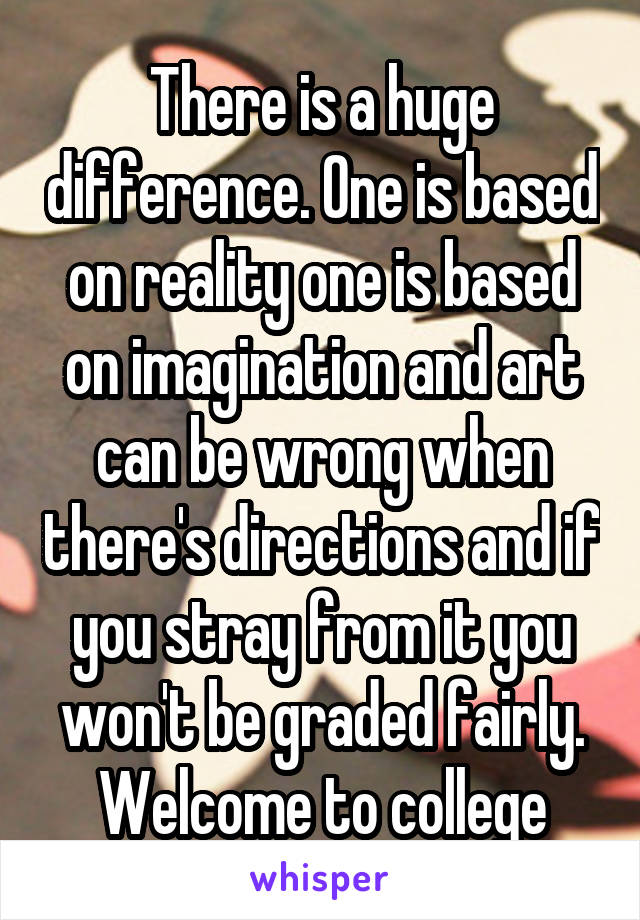 There is a huge difference. One is based on reality one is based on imagination and art can be wrong when there's directions and if you stray from it you won't be graded fairly. Welcome to college