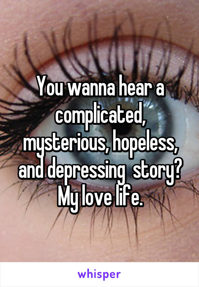 You wanna hear a complicated, mysterious, hopeless, and depressing  story? My love life.