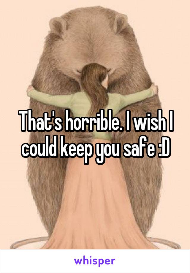 That's horrible. I wish I could keep you safe :D