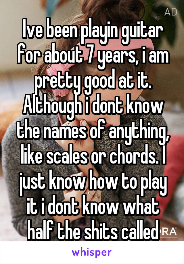 Ive been playin guitar for about 7 years, i am pretty good at it. Although i dont know the names of anything, like scales or chords. I just know how to play it i dont know what half the shits called