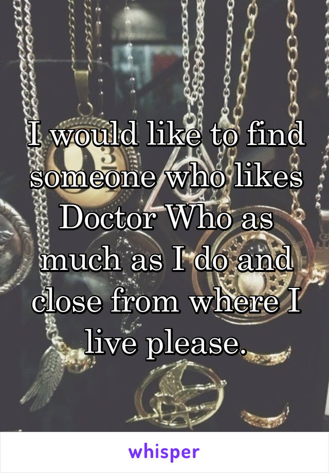 I would like to find someone who likes Doctor Who as much as I do and close from where I live please.