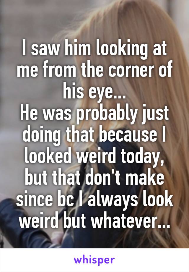 I saw him looking at me from the corner of his eye...
He was probably just doing that because I looked weird today, but that don't make since bc I always look weird but whatever...