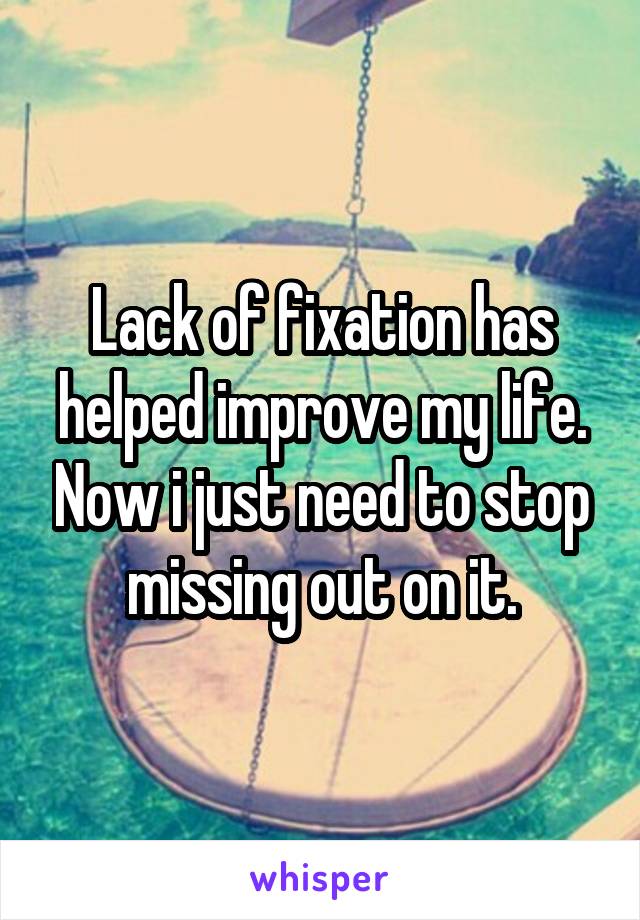 Lack of fixation has helped improve my life. Now i just need to stop missing out on it.