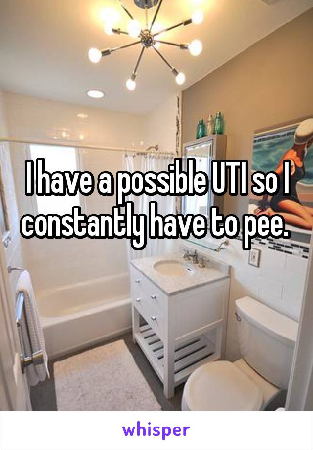 I have a possible UTI so I constantly have to pee. 
