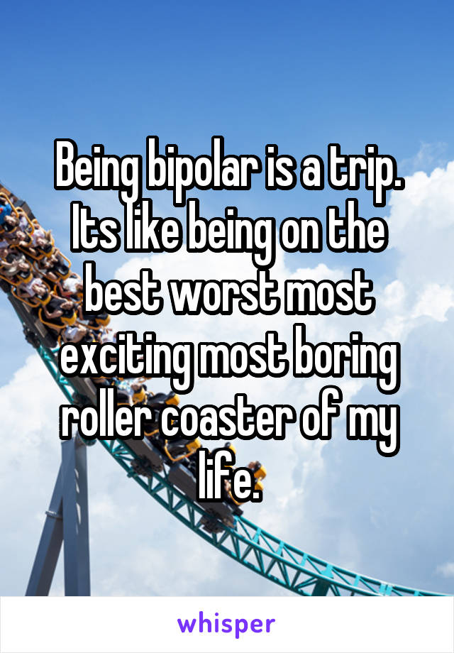 Being bipolar is a trip.
Its like being on the best worst most exciting most boring roller coaster of my life.