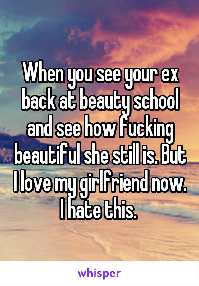 When you see your ex back at beauty school and see how fucking beautiful she still is. But I love my girlfriend now. I hate this. 