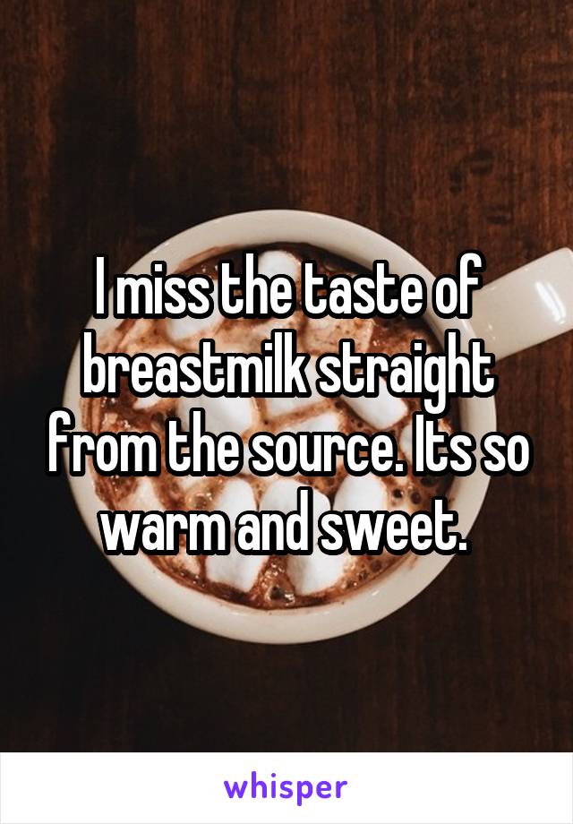 I miss the taste of breastmilk straight from the source. Its so warm and sweet. 