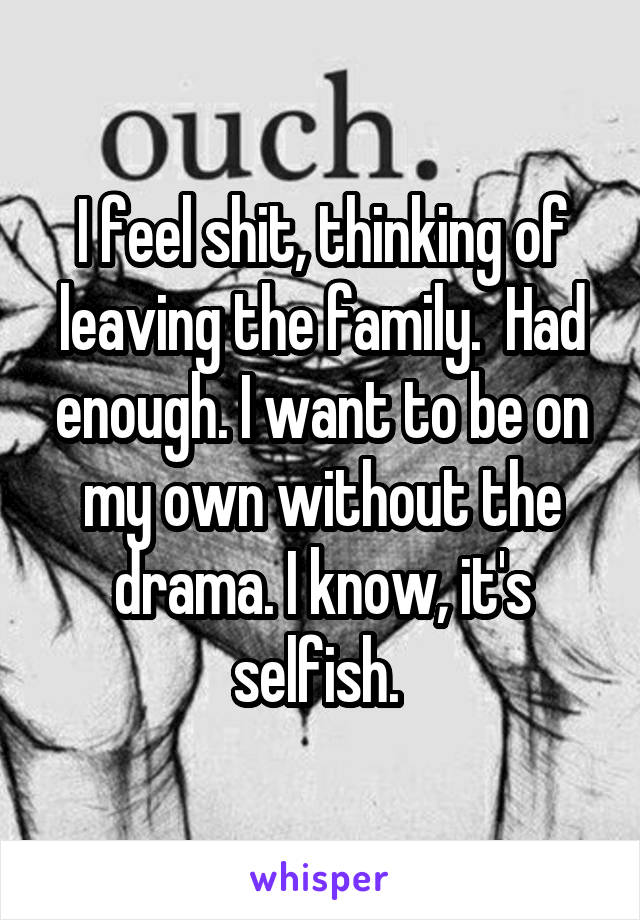 I feel shit, thinking of leaving the family.  Had enough. I want to be on my own without the drama. I know, it's selfish. 