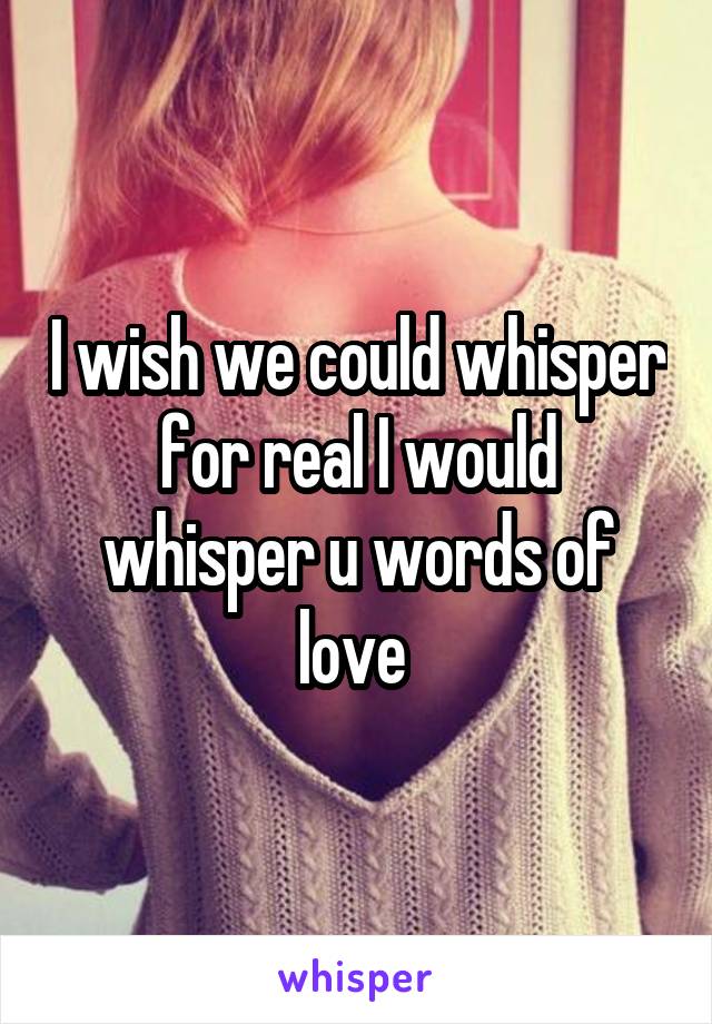 I wish we could whisper for real I would whisper u words of love 