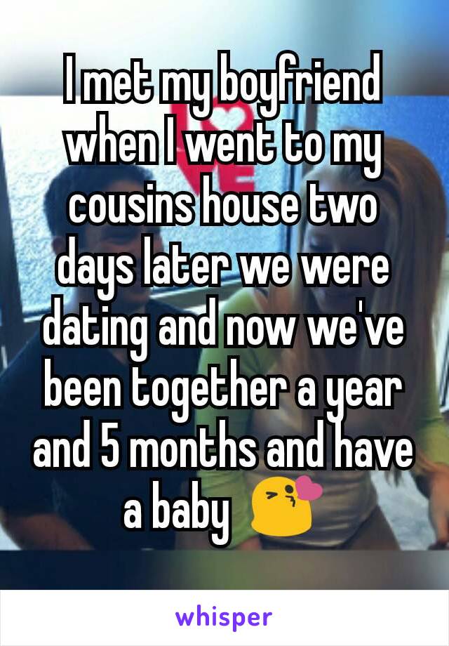 I met my boyfriend when I went to my cousins house two days later we were dating and now we've been together a year and 5 months and have a baby  😘