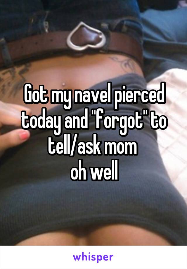 Got my navel pierced today and "forgot" to tell/ask mom 
oh well