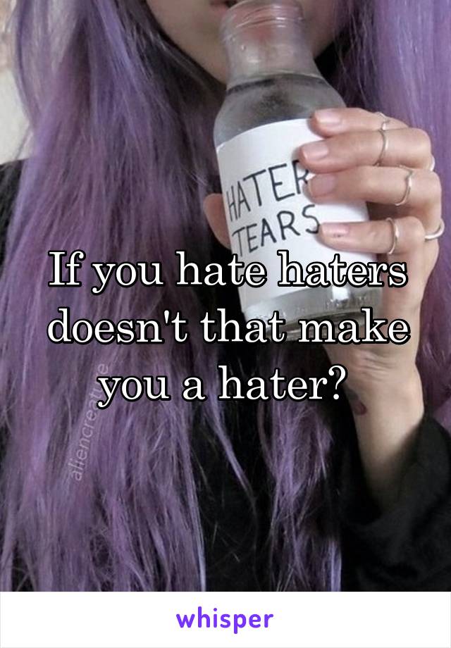 If you hate haters doesn't that make you a hater? 