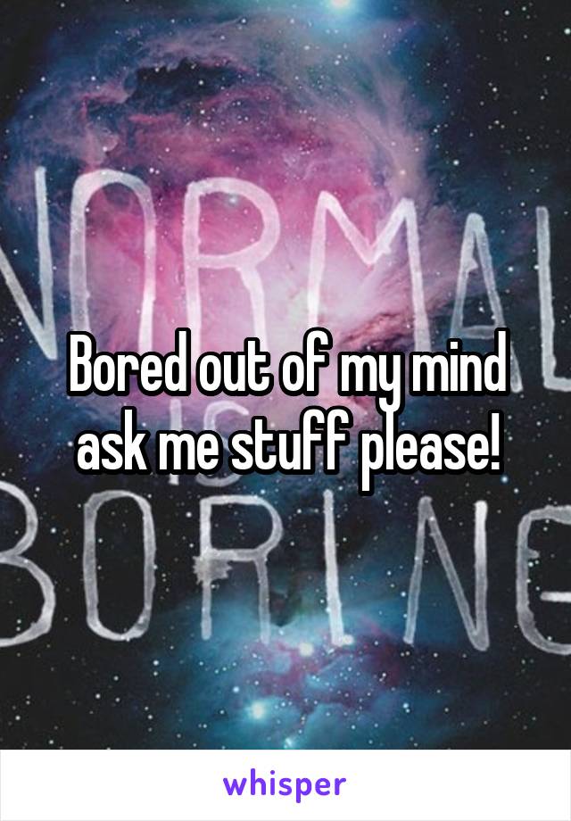 Bored out of my mind ask me stuff please!