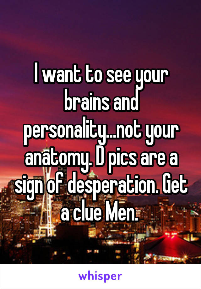 I want to see your brains and personality...not your anatomy. D pics are a sign of desperation. Get a clue Men. 