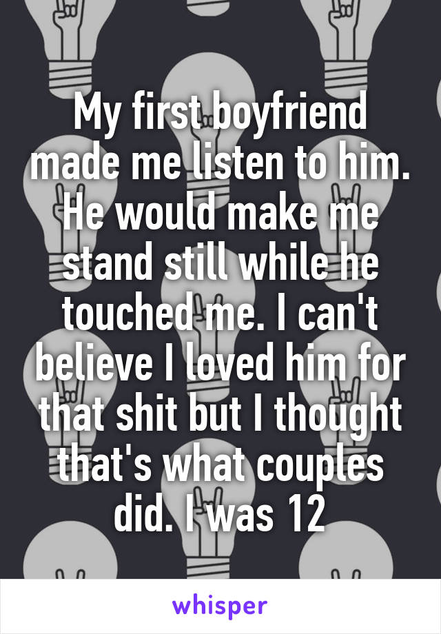 My first boyfriend made me listen to him. He would make me stand still while he touched me. I can't believe I loved him for that shit but I thought that's what couples did. I was 12