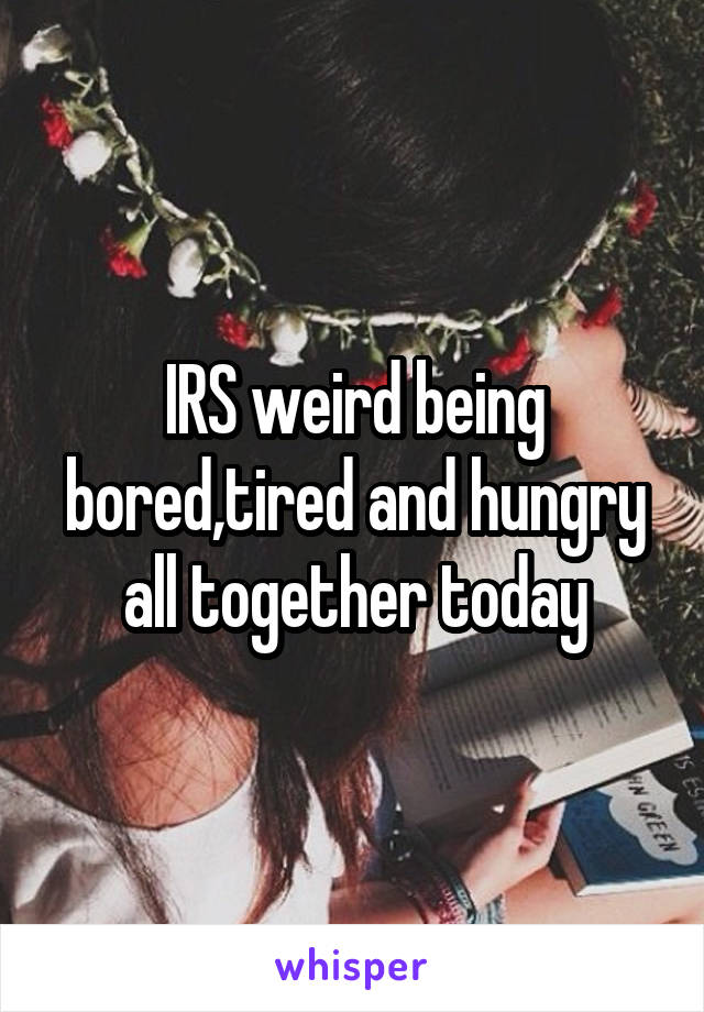 IRS weird being bored,tired and hungry all together today