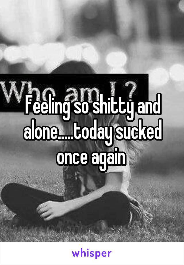 Feeling so shitty and alone.....today sucked once again 