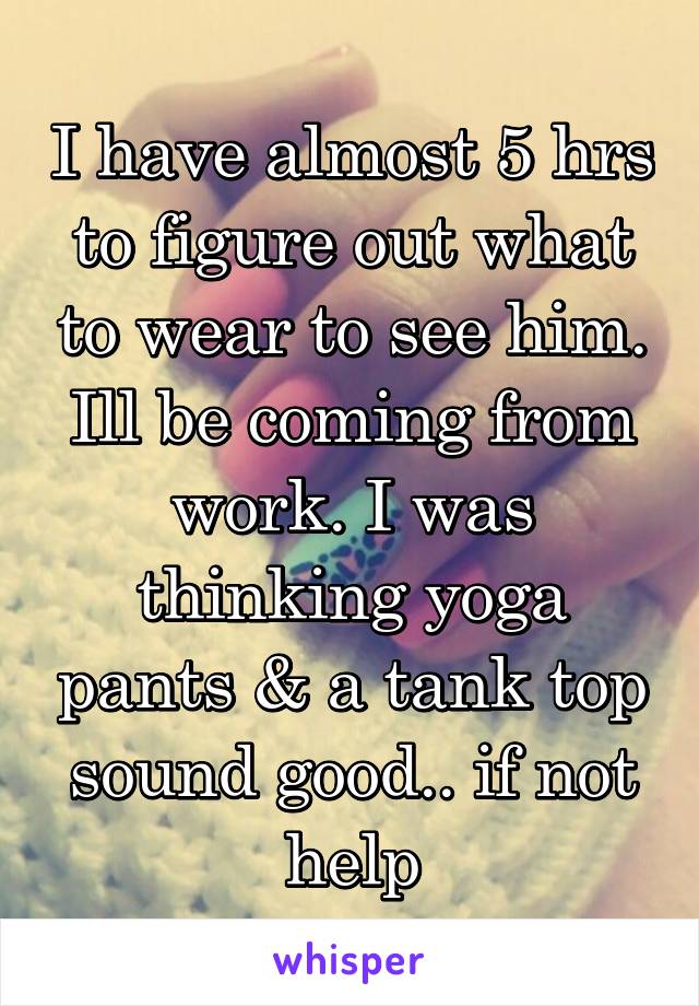 I have almost 5 hrs to figure out what to wear to see him. Ill be coming from work. I was thinking yoga pants & a tank top sound good.. if not help