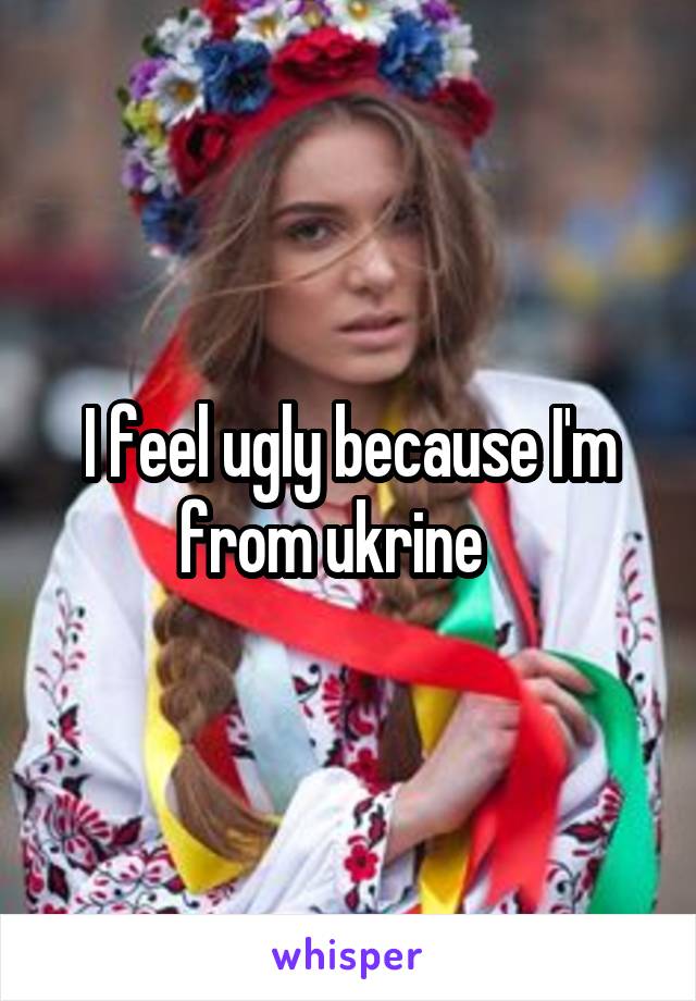 I feel ugly because I'm from ukrine   