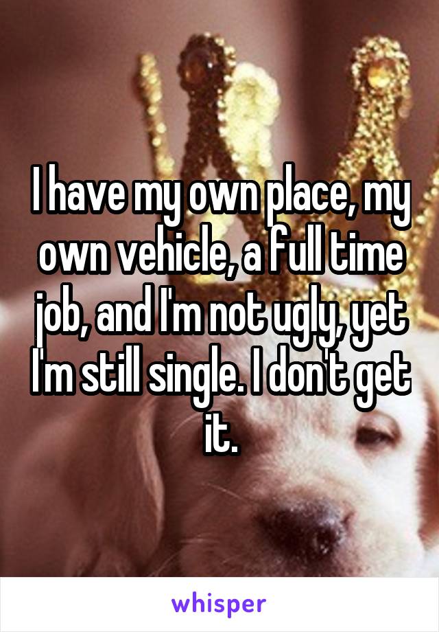 I have my own place, my own vehicle, a full time job, and I'm not ugly, yet I'm still single. I don't get it.