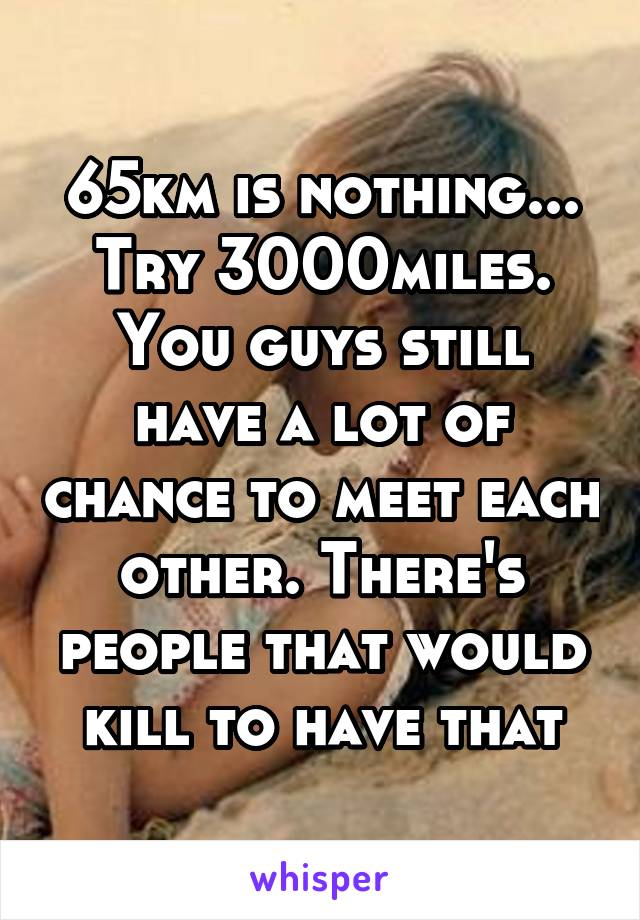 65km is nothing... Try 3000miles. You guys still have a lot of chance to meet each other. There's people that would kill to have that