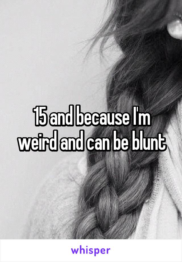 15 and because I'm weird and can be blunt