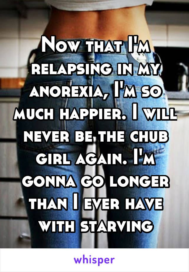 Now that I'm relapsing in my anorexia, I'm so much happier. I will never be the chub girl again. I'm gonna go longer than I ever have with starving