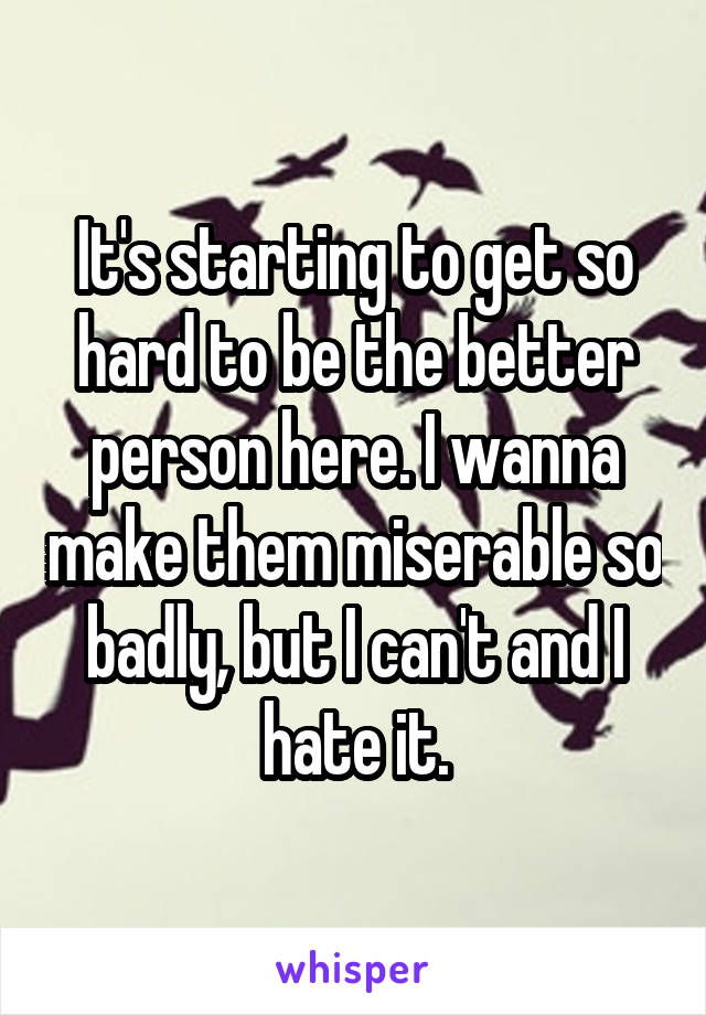 It's starting to get so hard to be the better person here. I wanna make them miserable so badly, but I can't and I hate it.