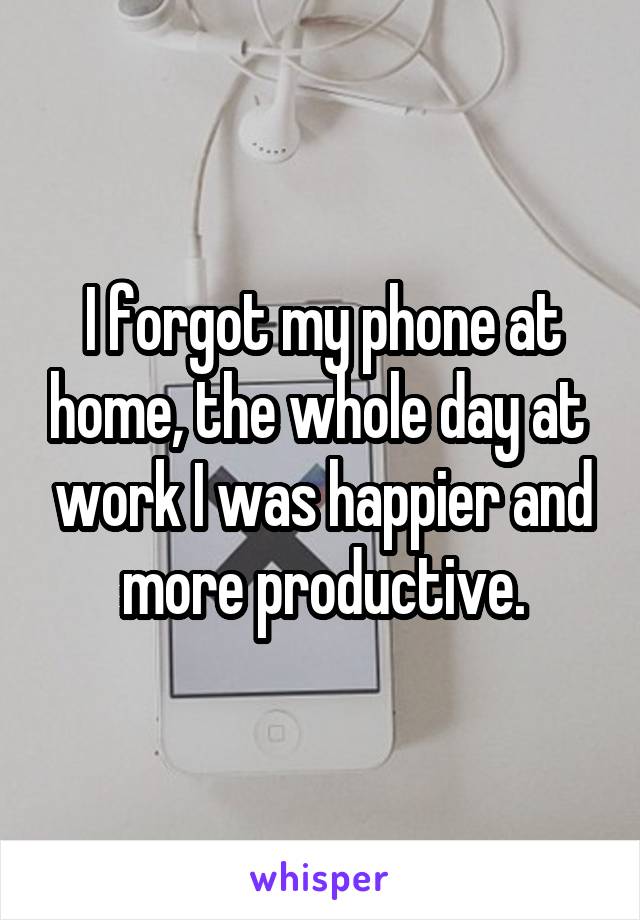 I forgot my phone at home, the whole day at  work I was happier and more productive.