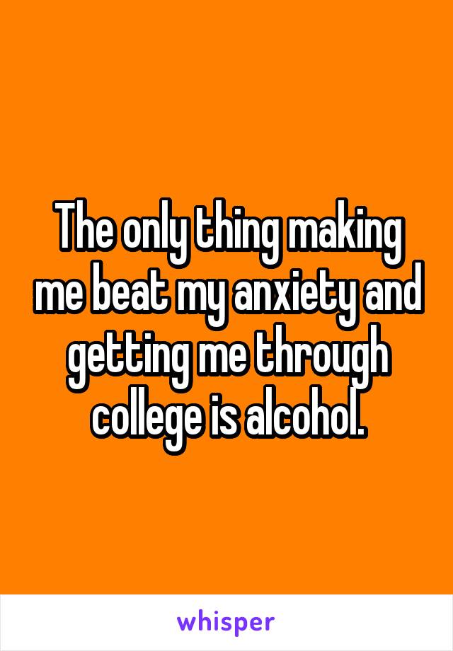 The only thing making me beat my anxiety and getting me through college is alcohol.