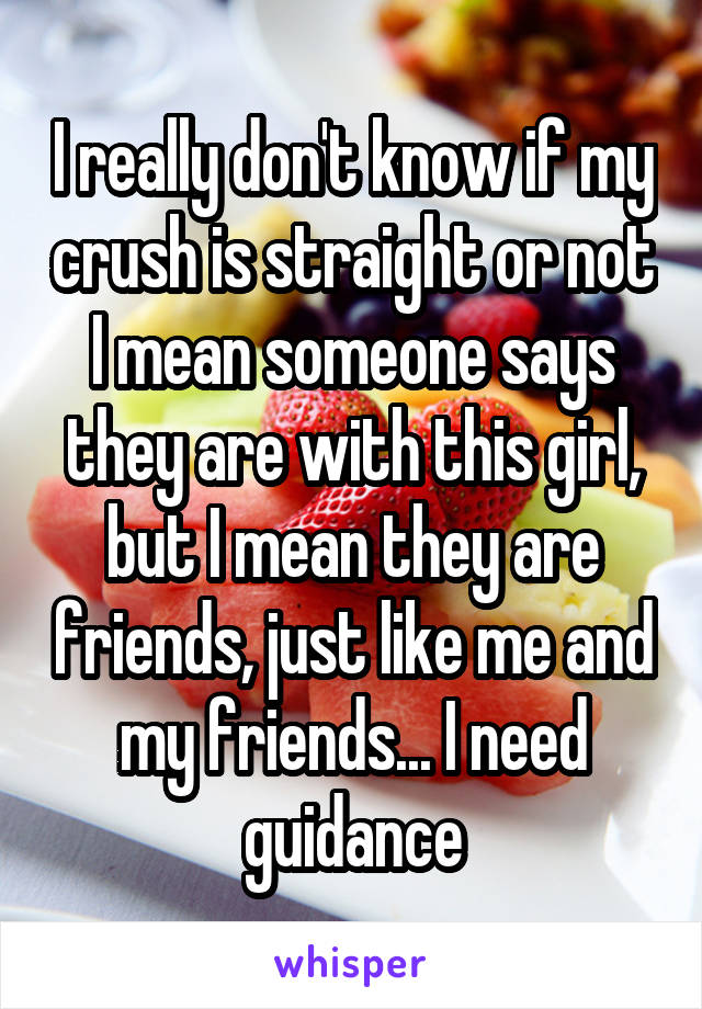 I really don't know if my crush is straight or not I mean someone says they are with this girl, but I mean they are friends, just like me and my friends... I need guidance