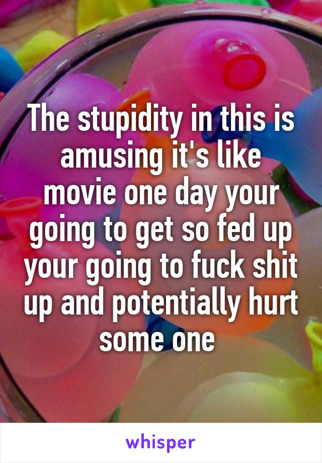 The stupidity in this is amusing it's like movie one day your going to get so fed up your going to fuck shit up and potentially hurt some one 