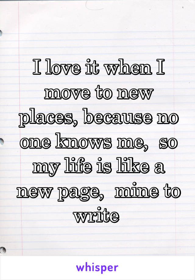 I love it when I move to new places, because no one knows me,  so my life is like a new page,  mine to write 