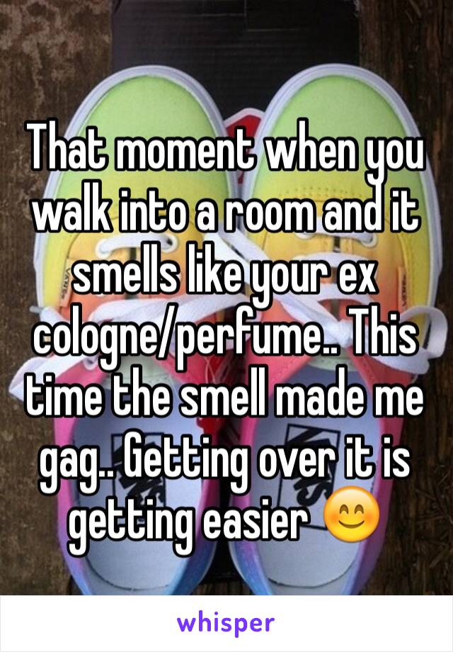 That moment when you walk into a room and it smells like your ex cologne/perfume.. This time the smell made me gag.. Getting over it is getting easier 😊