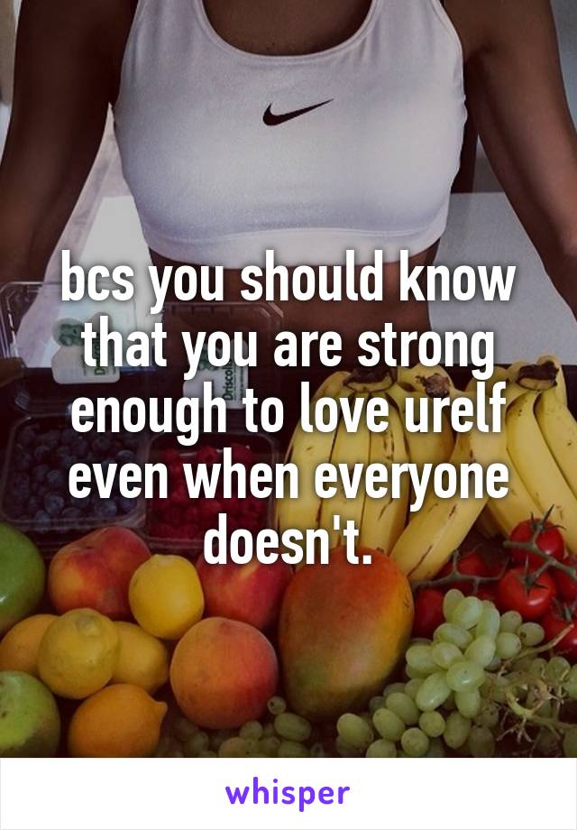 bcs you should know that you are strong enough to love urelf even when everyone doesn't.