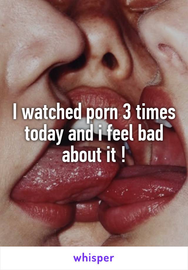 I watched porn 3 times today and i feel bad about it !