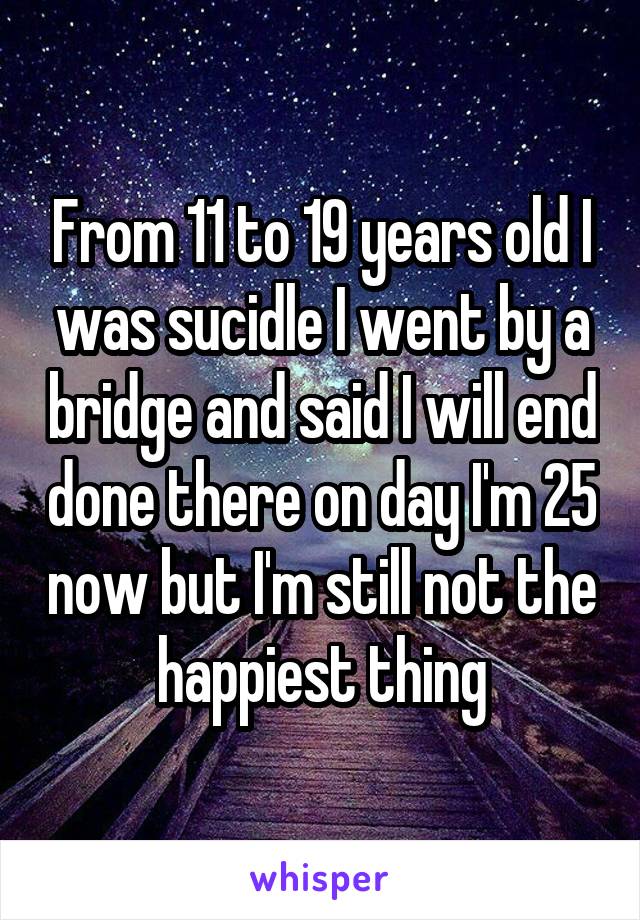 From 11 to 19 years old I was sucidle I went by a bridge and said I will end done there on day I'm 25 now but I'm still not the happiest thing