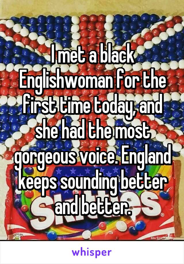 I met a black Englishwoman for the first time today, and she had the most gorgeous voice. England keeps sounding better and better.