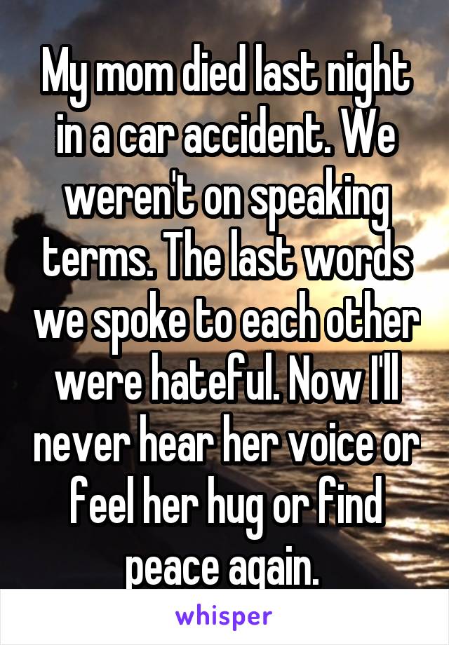 My mom died last night in a car accident. We weren't on speaking terms. The last words we spoke to each other were hateful. Now I'll never hear her voice or feel her hug or find peace again. 