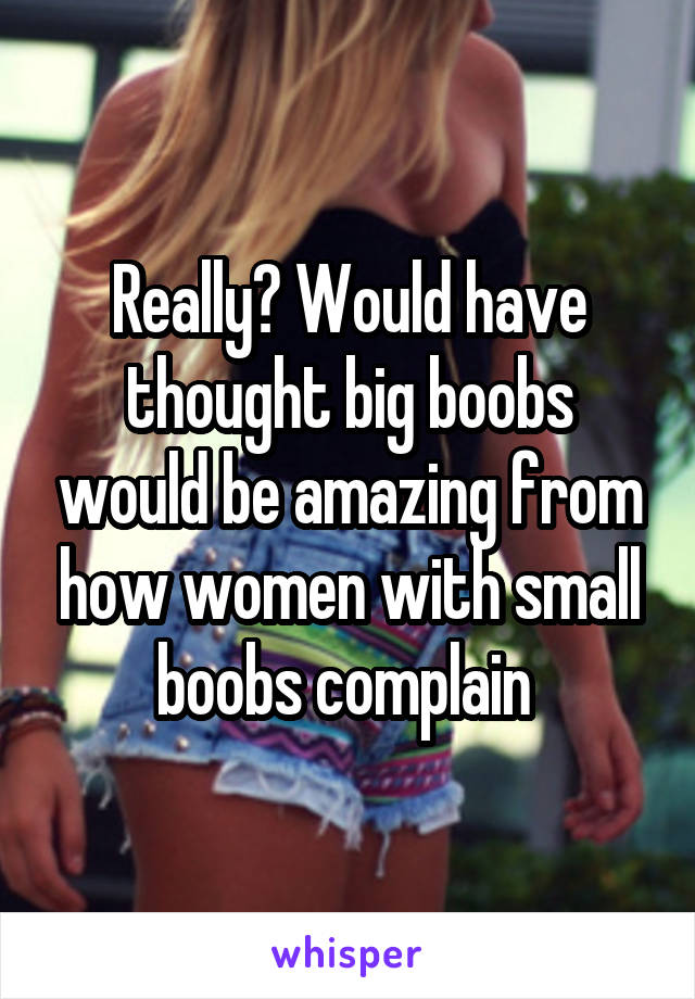 Really? Would have thought big boobs would be amazing from how women with small boobs complain 